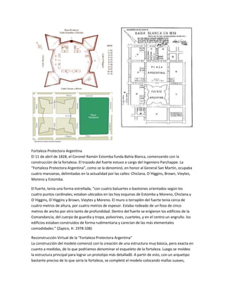 Fortaleza Protectora Argentina
El 11 de abril de 1828, el Coronel Ramón Estomba funda Bahía Blanca, comenzando con la
construcción de la fortaleza. El trazado del fuerte estuvo a cargo del Ingeniero Parchappe. La
“Fortaleza Protectora Argentina”, como se la denominó, en honor al General San Martín, ocupaba
cuatro manzanas, delimitadas en la actualidad por las calles: Chiclana, O`Higgins, Brown, Vieytes,
Moreno y Estomba.
El fuerte, tenía una forma estrellada, “con cuatro baluartes o bastiones orientados según los
cuatro puntos cardinales; estaban ubicados en las hoy esquinas de Estomba y Moreno, Chiclana y
O´Higgins, O´Higgins y Brown, Vieytes y Moreno. El muro o terraplén del fuerte tenía cerca de
cuatro metros de altura, por cuatro metros de espesor. Estaba rodeado de un foso de cinco
metros de ancho por otro tanto de profundidad. Dentro del fuerte se erigieron los edificios de la
Comandancia, del cuerpo de guardia y tropa, polvorines, cuarteles, y en el centro un angrullo. los
edificios estaban construidos de forma rudimentaria y carecían de las más elementales
comodidades.” (Zapico, H. 1978:108)
Reconstrucción Virtual de la "Fortaleza Protectora Argentina"
La construcción del modelo comenzó con la creación de una estructura muy básica, pero exacta en
cuanto a medidas, de lo que podríamos denominar el esqueleto de la fortaleza. Luego se moldeo
la estructura principal para lograr un prototipo más detallad0. A partir de esto, con un arquetipo
bastante preciso de lo que sería la fortaleza, se completó el modelo colocando mallas suaves,

 