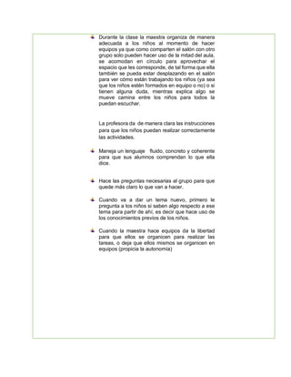 Durante la clase la maestra organiza de manera
adecuada a los niños al momento de hacer
equipos ya que como comparten el salón con otro
grupo solo pueden hacer uso de la mitad del aula,
se acomodan en círculo para aprovechar el
espacio que les corresponde, de tal forma que ella
también se pueda estar desplazando en el salón
para ver cómo están trabajando los niños (ya sea
que los niños estén formados en equipo o no) o si
tienen alguna duda, mientras explica algo se
mueve camina entre los niños para todos la
puedan escuchar.
La profesora da de manera clara las instrucciones
para que los niños puedan realizar correctamente
las actividades.
Maneja un lenguaje fluido, concreto y coherente
para que sus alumnos comprendan lo que ella
dice.
Hace las preguntas necesarias al grupo para que
quede más claro lo que van a hacer.
Cuando va a dar un tema nuevo, primero le
pregunta a los niños si saben algo respecto a ese
tema para partir de ahí, es decir que hace uso de
los conocimientos previos de los niños.
Cuando la maestra hace equipos da la libertad
para que ellos se organicen para realizar las
tareas, o deja que ellos mismos se organicen en
equipos (propicia la autonomía)
 