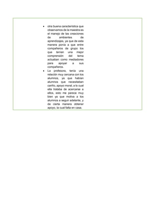  otra buena característica que
observamos de la maestra es
el manejo de las creaciones
de ambientes de
aprendizajes, ya que de esta
manera ponía a que entre
compañeros de grupo los
que tenían una mejor
comprensión del tema
actuaban como mediadores
para apoyar a sus
compañeros.
 La profesora, tenía una
relación muy cercana con los
alumnos, ya que habían
alumnos que necesitaban
cariño, apoyo moral, a lo cual
ella trataba de acercarse a
ellos, esto me parece muy
bien ya que motiva a los
alumnos a seguir adelante, y
de cierta manera obtener
apoyo, la cual falta en casa.
 