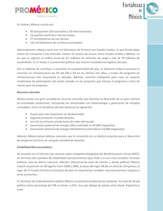 México
Fortalezas
de
Sur
En síntesis, México cuenta con:
 85 aeropuertos (26 nacionales y 59 internacionales)
 16 puertos marítimos internacionales
 27 mil kilómetros de vías férreas
 123 mil kilómetros de carreteras principales
Adicionalmente, México tiene tres mil kilómetros de frontera con Estados Unidos, lo que brinda bajos
costos de transporte a ese mercado. Existen 52 puntos de acceso entre Estados Unidos y México, en
los que se registra un tráfico anual de 4.5 millones de vehículos de carga y más de 70 millones de
automóviles. En el Anexo 1 se presentan gráficos que ilustran la plataforma logística del país.
Con el objetivo de contribuir a aumentar la competitividad del país, el Gobierno Federal aumentó la
inversión en infraestructura de 3% del PIB a 5% en los últimos tres años, a través del programa en
infraestructura más importante en décadas. Además, continúa trabajando para crear las mejores
condiciones de participación del sector privado en los proyectos que incluye el programa y otros de
interés para las empresas.
Recursos naturales
México posee una gran variedad de recursos naturales que favorece el desarrollo de un gran número
de actividades productivas, incluyendo las relacionadas con biotecnología y generación de energías
renovables. Entre las fortalezas del país destacan las siguientes:
 Cuarto país más importante en biodiversidad.
 Segundo productor mundial de plata.
 Uno de los primeros productores de cobre del mundo.
 Generación potencial de energía eólica estimada en 40,000 megavatios
 Generación potencial de energía hidroeléctrica estimada en 53,000 megavatios.
Además, México posee bellezas naturales que lo convierten en un destino atractivo para el desarrollo
de proyectos turísticos en una gran variedad de destinos.
Estabilidad Macroeconómica
De acuerdo con el informe más reciente sobre competitividad global del World Economic Forum (WEF),
en términos del subíndice de estabilidad macroeconómica (que mide a su vez cinco variables: finanzas
públicas, tasa de ahorro nacional, inflación, diferencial de tasas de interés, y deuda pública), México
mejoró su posición en 20 lugares entre 2008 y 2009, al pasar del lugar 48 (de un total de 133 países), al
lugar 28. El Cuadro 8 ilustra la fortaleza del país en importantes variables macroeconómicas respecto a
otras economías.
En términos de endeudamiento público México no presenta problemas de solvencia. Su nivel de deuda
pública como porcentaje del PIB es menor a 25%, muy por debajo de países como Brasil, Argentina e
India.
 