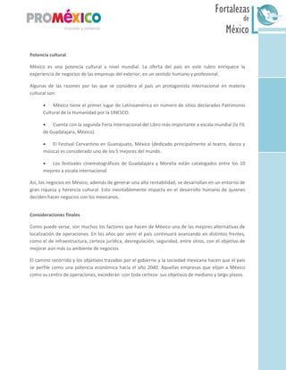 México
Fortalezas
de
Sur
Potencia cultural
México es una potencia cultural a nivel mundial. La oferta del país en este rubro enriquece la
experiencia de negocios de las empresas del exterior, en un sentido humano y profesional.
Algunas de las razones por las que se considera al país un protagonista internacional en materia
cultural son:
 México tiene el primer lugar de Latinoamérica en número de sitios declarados Patrimonio
Cultural de la Humanidad por la UNESCO.
 Cuenta con la segunda Feria Internacional del Libro más importante a escala mundial (la FIL
de Guadalajara, México).
 El Festival Cervantino en Guanajuato, México (dedicado principalmente al teatro, danza y
música) es considerado uno de los 5 mejores del mundo.
 Los festivales cinematográficos de Guadalajara y Morelia están catalogados entre los 10
mejores a escala internacional.
Así, los negocios en México, además de generar una alta rentabilidad, se desarrollan en un entorno de
gran riqueza y herencia cultural. Esto inevitablemente impacta en el desarrollo humano de quienes
deciden hacer negocios con los mexicanos.
Consideraciones finales
Como puede verse, son muchos los factores que hacen de México una de las mejores alternativas de
localización de operaciones. En los años por venir el país continuará avanzando en distintos frentes,
como el de infraestructura, certeza jurídica, desregulación, seguridad, entre otros, con el objetivo de
mejorar aún más su ambiente de negocios.
El camino recorrido y los objetivos trazados por el gobierno y la sociedad mexicana hacen que el país
se perfile como una potencia económica hacia el año 2040. Aquellas empresas que elijan a México
como su centro de operaciones, excederán -con toda certeza- sus objetivos de mediano y largo plazos.
 