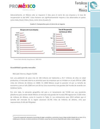 México
Fortalezas
de
Sur
Adicionalmente, en México sólo se requieren 2 días para el cierre de una empresa y la tasa de
recuperación es del 64%1
. Estos factores son significativamente mejores a los observados en países
como India, Brasil, Chile y Rusia, entre otros (Cuadro 3).
Cuadro 3. Comparativo para el cierre de un negocio
Fuente: Banco Mundial, Doing Business, 2009-2010.
Accesibilidad a grandes mercados
Mercado Interno y Región TLCAN
Con una población de poco más de 100 millones de habitantes y 45.7 millones de ellos en edad
productiva, el mercado interno es atractivo para las empresas que se instalen en el país (PIB de 1,086
miles de millones de dólares en 2009). En 2008 México ocupó la posición 13 por su tamaño de
economía y para el año 2040 será una de las cinco economías más grandes del mundo de acuerdo con
Goldman Sachs.
Por otro lado, la ubicación geográfica del país y el lanzamiento del TLCAN son una excelente
plataforma para vender desde México al mercado más grande del mundo (PIB regional de 17,026 miles
de millones de dólares, como lo muestra la Tabla 1). Las estimaciones para 2014 señalan que el
tamaño del mercado de la región alcanzará 20,746 miles de millones de dólares, cifra que
representaría 25.6% del PIB global.
1
La tasa de recuperación representa el porcentaje de pago a acreedores y accionistas al que se logra acceder después de un cierre. En la
medida que es más alto, el sistema económico se fortalece, ya que hay más recursos disponibles para realizar nuevos negocios.
 