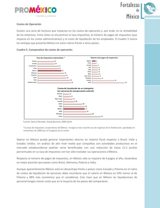 México
Fortalezas
de
Sur
Costos de Operación
Existen una serie de factores que impactan en los costos de operación y, por ende, en la rentabilidad
de las empresas. Entre éstos se encuentran la tasa impositiva, el número de pagos de impuestos (que
impacta en los costos administrativos) y el costo de liquidación de los empleados. El Cuadro 5 ilustra
las ventajas que presenta México en estos rubros frente a otros países.
Cuadro 5. Comparativo de costos de operación
Fuente: Banco Mundial, Doing Business 2009-2010.
*La tasa de impuestos corporativos de México recoge la más reciente Ley de Ingresos de la Federación, aprobada en
noviembre de 2009 por el Congreso de la Unión.
Operar en México puede generar importantes ahorros en materia fiscal respecto a Brasil, India y
Estados Unidos. Un análisis de alto nivel revela que compañías con actividades productivas en el
mercado estadounidense podrían verse beneficiadas con una reducción de hasta 11.5 puntos
porcentuales en su tasa de impuestos con tan sólo trasladar sus operaciones a México.
Respecto al número de pagos de impuestos, en México sólo se requiere de 6 pagos al año, situándose
en mejor posición que países como Brasil, Alemania, Polonia e India.
Aunque aparentemente México está en desventaja frente a países como Canadá y Polonia en el rubro
de costos de liquidación de personal, debe recordarse que el salario en México es 54% menor al de
Polonia y 88% más económico que el canadiense. Esto hace que en México las liquidaciones de
personal tengan menor costo que en la mayoría de los países del comparativo.
 