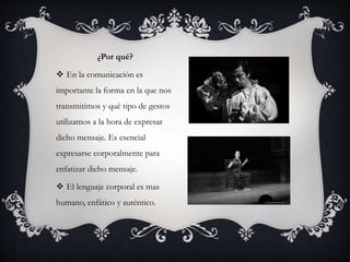 ¿Por qué?
 En la comunicación es
importante la forma en la que nos
transmitimos y qué tipo de gestos
utilizamos a la hora de expresar
dicho mensaje. Es esencial
expresarse corporalmente para
enfatizar dicho mensaje.
 El lenguaje corporal es mas
humano, enfático y auténtico.
 