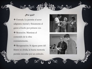 ¿Por qué?
 Entrada. Le permite al actor
adaptarse mental y físicamente al
guion al leerlo por primera vez.
 Retención. Mantiene el
contenido de la obra
constantemente.
 Recuperación. Si alguna parte del
libreto se olvida, la buena memoria
permite recordar por un estímulo.
 