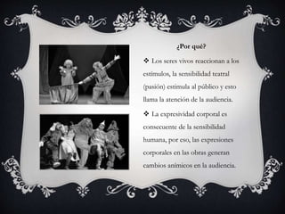 ¿Por qué?
 Los seres vivos reaccionan a los
estímulos, la sensibilidad teatral
(pasión) estimula al público y esto
llama la atención de la audiencia.
 La expresividad corporal es
consecuente de la sensibilidad
humana, por eso, las expresiones
corporales en las obras generan
cambios anímicos en la audiencia.
 