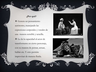 ¿Por qué?
 Genera un pensamiento
autónomo, manejando las
expresiones corporales y vocales de
una manera sensible y sencilla.
 Le da la capacidad al actor de
transformarse en cierto personaje,
con su manera de pensar, actuar,
hablar etc. Y esto permite
improvisar de manera fluida.
 