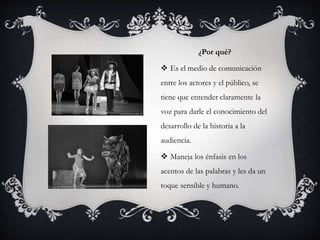 ¿Por qué?
 Es el medio de comunicación
entre los actores y el público, se
tiene que entender claramente la
voz para darle el conocimiento del
desarrollo de la historia a la
audiencia.
 Maneja los énfasis en los
acentos de las palabras y les da un
toque sensible y humano.
 