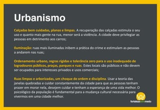 Calçadas bem cuidadas, planas e limpas. A recuperação das calçadas estimula o seu
uso e quanto mais gente na rua, menor será a violência. A cidade deve privilegiar as
pessoas em detrimento aos carros;
Iluminação: ruas mais iluminadas inibem a prática do crime e estimulam as pessoas
a andarem nas ruas;
Ordenamento urbano, regras rígidas e tolerância zero para o uso inadequado de
logradouros públicos, praças, parques e ruas. Estes locais são públicos e não devem
ser ocupados para interesses privados e usos comerciais;
Ruas limpas e arborizadas, um choque de ordem e disciplina. Usar a teoria das
janelas quebradas e cuidar constantemente da cidade para que as pessoas tenham
prazer em morar nela, desejem cuidar e tenham a esperança de uma vida melhor. O
psicológico da população é fundamental para a mudança cultural necessária para
vivermos em uma cidade melhor.
 