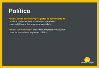 Parceria Estado e Prefeitura para gestão do policiamento da
cidade. A prefeitura deve assumir uma parcela de
responsabilidade sobre a segurança da cidade;
Parceria Público Privado: entidades e empresas contribuindo
com a estruturação da segurança pública;
 