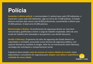 Aumentar o efetivo policial: o recomendado é 1 policial para cada 250 habitantes, o
Ceará tem 1 para cada 550 habitantes, algo em torno de 17.000 policiais. O Estado
deveria contratar pelo menos mais 8.000 profissionais, aumentando o efetivo para
25.000 policiais. O ideal seria 33.000 policiais;
Remuneração e direitos. Os profissionais de segurança devem ser mais bem
remunerados, gratificados e terem a carga de trabalho respeitada. Além de uma
escala de trabalho bem planejada e que garanta o seu devido descanso;
Gestão e liderança. Os gestores do setor de segurança do Estado devem ser
capacitados e reciclados, possuindo cursos técnicos de segurança pública, com
especial atenção ao combate às drogas. Além de um treinamento sobre liderança,
sociologia das metrópoles e comportamento social;
O governo deve estudar casos de sucesso em outras cidades do mundo, trazer
especialistas e consultores em segurança para adaptar suas ideias e experiências a
realidade de nossa cidade;
 
