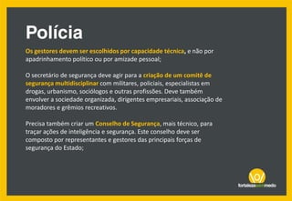 Os gestores devem ser escolhidos por capacidade técnica, e não por
apadrinhamento político ou por amizade pessoal;
O secretário de segurança deve agir para a criação de um comitê de
segurança multidisciplinar com militares, policiais, especialistas em
drogas, urbanismo, sociólogos e outras profissões. Deve também
envolver a sociedade organizada, dirigentes empresariais, associação de
moradores e grêmios recreativos.
Precisa também criar um Conselho de Segurança, mais técnico, para
traçar ações de inteligência e segurança. Este conselho deve ser
composto por representantes e gestores das principais forças de
segurança do Estado;
 