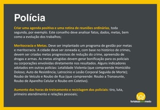 Criar uma agenda positiva e uma rotina de reuniões ordinárias, toda
segunda, por exemplo. Este conselho deve analisar fatos, dados, metas, bem
como a evolução dos trabalhos;
Meritocracia e Metas. Deve ser implantado um programa de gestão por metas
e meritocracia. A cidade deve ser zoneada e, com base no histórico de crimes,
devem ser criadas metas progressivas de redução do crime, apreensão de
drogas e armas. As metas atingidas devem gerar bonificação para os policiais
ou corporações envolvidas diretamente nos resultados. Alguns indicadores
adotados em outras polícias: Letalidade Violenta (que compreende Homicídio
Doloso; Auto de Resistência; Latrocínio e Lesão Corporal Seguida de Morte);
Roubo de Veículo e Roubo de Rua (que compreende: Roubo a Transeunte,
Roubo de Aparelho Celular e Roubo em Coletivo).
Aumento das horas de treinamento e reciclagem dos policiais: tiro, luta,
primeiro atendimento e relações pessoais;
 