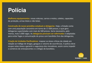 Melhores equipamentos: novas viaturas, carros e motos, coletes, capacetes
de proteção, armas letais e não letais.
Construção de novos presídios estaduais e delegacias. Hoje, o Estado conta
com uma população carcerária em torno de 17.000 presos, o que gera
delegacias superlotadas com mais de 500 presos. Seria necessário, pelo
menos, mais 5.000 vagas. As delegacias precisam ser reformadas e adaptadas
para evitar fugas e comunicação do preso com bandidos fora das delegacias;
Criação de Unidades Pacificadoras: mapear as áreas críticas da cidade em
relação ao tráfego de drogas, gangues e volume de ocorrências. A polícia deve
ocupar estas áreas e garantir a segurança dos moradores, assim como impedir
o comércio de entorpecentes e o refúgio de bandidos;
 
