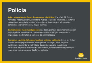 Ações integradas das forças de segurança e judiciário (PM, Civil, PF, Forças
Armadas, Poder Judiciário, Ministério Público, e Guarda Municipal.). As forças
devem fazer estratégias e ações em conjunto, devem trocar informações
constantes sobre criminosos, drogas e armas;
Contratação de mais investigadores: não basta prender, os crimes tem que ser
investigados e solucionados. Crimes sem análise e solução incentivam a
impunidade e estimulam o aumento da criminalidade;
Campanas e polícia disfarçada, tocaias e ações de vigilância devem ser feitas
com intuito de pegar bandidos em flagrante. Essa ação, além de gerar
evidências e aumentar a efetividade das prisões, geraria incerteza na
localização da polícia e intimidaria os bandidos, que teriam que se preocupar
mais ainda com a presença das forças policiais;
 
