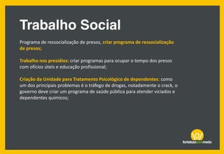Programa de ressocialização de presos, criar programa de ressocialização
de presos;
Trabalho nos presídios: criar programas para ocupar o tempo dos presos
com ofícios úteis e educação profissional;
Criação da Unidade para Tratamento Psicológico de dependentes: como
um dos principais problemas é o tráfego de drogas, notadamente o crack, o
governo deve criar um programa de saúde pública para atender viciados e
dependentes químicos;
 