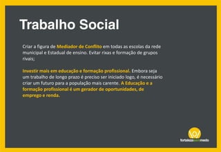 Criar a figura de Mediador de Conflito em todas as escolas da rede
municipal e Estadual de ensino. Evitar rixas e formação de grupos
rivais;
Investir mais em educação e formação profissional. Embora seja
um trabalho de longo prazo é preciso ser iniciado logo, é necessário
criar um futuro para a população mais carente. A Educação e a
formação profissional é um gerador de oportunidades, de
emprego e renda.
 