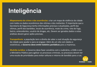 Mapeamento do crime e das ocorrências: criar um mapa de violência da cidade
com todos os dados econômicos das vítimas e dos meliantes. É importante que a
Secretaria de Segurança tenha informações precisas e atualizadas, perfil das
vítimas, perfil dos bandidos, locais de ocorrência, mote do crime, rota de fuga,
bairro, antecedentes, usuário de drogas, etc. Devem ser gerados dados e estas
análises devem gerar ações precisas;
Transparência: a população tem o direito de saber a real situação da segurança
da cidade para ajudar e para se engajar. Além de um site com dados e
estatísticas, o Governo deve emitir boletins periódicos para a imprensa;
Mutirão Jurídico: o Governo deve fazer convênio com o Judiciário, a OAB e com
o Ministério Público para agilizar os processos criminais, os processos devem ter
uma escala de prioridades para evitar solturas e retorno de bandido para a rua;
 