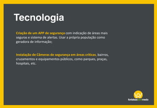 Criação de um APP de segurança com indicação de áreas mais
seguras e sistema de alertas. Usar a própria população como
geradora de informação;
Instalação de Câmeras de segurança em áreas críticas, bairros,
cruzamentos e equipamentos públicos, como parques, praças,
hospitais, etc.
 
