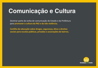 Destinar parte da verba de comunicação do Estado e da Prefeitura
para promover a cultura da PAZ e da não violência;
Cartilha de educação sobre drogas, segurança, ética e direitos
sociais para escolas públicas, privadas e associações de bairros.
 