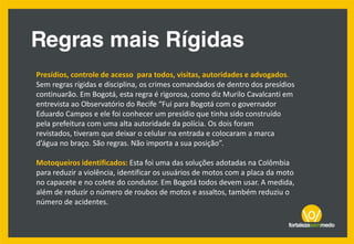 Presídios, controle de acesso para todos, visitas, autoridades e advogados.
Sem regras rígidas e disciplina, os crimes comandados de dentro dos presídios
continuarão. Em Bogotá, esta regra é rigorosa, como diz Murilo Cavalcanti em
entrevista ao Observatório do Recife “Fui para Bogotá com o governador
Eduardo Campos e ele foi conhecer um presídio que tinha sido construído
pela prefeitura com uma alta autoridade da polícia. Os dois foram
revistados, tiveram que deixar o celular na entrada e colocaram a marca
d’água no braço. São regras. Não importa a sua posição”.
Motoqueiros identificados: Esta foi uma das soluções adotadas na Colômbia
para reduzir a violência, identificar os usuários de motos com a placa da moto
no capacete e no colete do condutor. Em Bogotá todos devem usar. A medida,
além de reduzir o número de roubos de motos e assaltos, também reduziu o
número de acidentes.
 