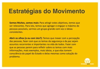 Somos Muitos, somos mais: Para atingir estes objetivos, temos que
ser relevantes. Para isto, temos que agregar e engajar o máximo de
pessoas possíveis, sermos um grupo grande com voz e ideias
consistentes.
Abrir os olhos (e eu com isto?): Temos que mexer com a percepção
das pessoas, fazer com que os temas da segurança e da paz sejam
assuntos recorrentes e importantes na vida de todos. Fazer com
que as pessoas parem para refletir sobre os temas com mais
informações, mais exemplos, mais ideias, e que elas tomem
consciência do papel do Estado e delas mesmas como solução do
problema.
 