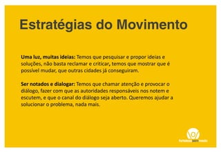 Uma luz, muitas ideias: Temos que pesquisar e propor ideias e
soluções, não basta reclamar e criticar, temos que mostrar que é
possível mudar, que outras cidades já conseguiram.
Ser notados e dialogar: Temos que chamar atenção e provocar o
diálogo, fazer com que as autoridades responsáveis nos notem e
escutem, e que o canal do diálogo seja aberto. Queremos ajudar a
solucionar o problema, nada mais.
 