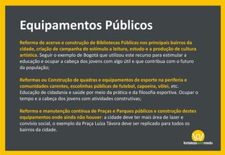 Reforma de acervo e construção de Bibliotecas Públicas nos principais bairros da
cidade, criação de campanha de estímulo a leitura, estudo e a produção de cultura
artística. Seguir o exemplo de Bogotá que utilizou este recurso para estimular a
educação e ocupar a cabeça dos jovens com algo útil e que contribua com o futuro
da população;
Reformas ou Construção de quadras e equipamentos de esporte na periferia e
comunidades carentes, escolinhas públicas de futebol, capoeira, vôlei, etc.
Educação de cidadania e saúde por meio da prática e da filosofia esportiva. Ocupar o
tempo e a cabeça dos jovens com atividades construtivas;
Reforma e manutenção contínua de Praças e Parques públicos e construção destes
equipamentos onde ainda não houver: a cidade deve ter mais área de lazer e
convívio social, o exemplo da Praça Luíza Távora deve ser replicado para todos os
bairros da cidade.
Equipamentos Públicos
 