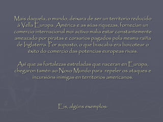 Mais daquela, o mundo, deixara de ser un territorio reducido
 á Vella Europa. América e as súas riquezas, fornecían un
comercio internacional moi activo malia estar constantemente
ameazado por piratas e corsarios pagados pola mesma raíña
 de Inglaterra. Por suposto, o que buscaba era boicotear o
      éxito do comercio das potencias europeas rivais.

 Así que as fortalezas estreladas que naceran en Europa,
chegaron tamén ao Novo Mundo para repeler os ataques e
       incursións inimigas en territorios americanos.




                   Eis, algúns exemplos:
 