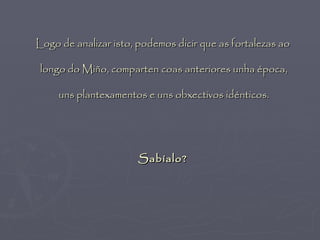 Logo de analizar isto, podemos dicir que as fortalezas ao

 longo do Miño, comparten coas anteriores unha época,

     uns plantexamentos e uns obxectivos idénticos.




                      Sabíalo?
 