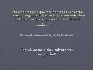Se aínda pensas que isto non pode ser certo,
preme no seguinte link e verás que son moitísimas
   as fortalezas que seguen este modelo polo
                     mundo adiante:


      http://en.wikipedia.org/wiki/List_of_star_forts#Spain




       Iso si, como a de Salvaterra,
                 ningunha!!
 