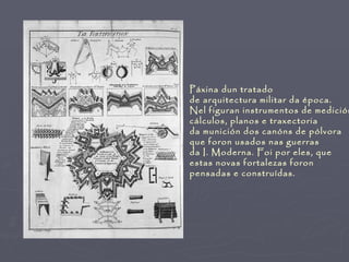 Páxina dun tratado
de arquitectura militar da época.
Nel figuran instrumentos de medición
cálculos, planos e traxectoria
da munición dos canóns de pólvora
que foron usados nas guerras
da I. Moderna. Foi por eles, que
estas novas fortalezas foron
pensadas e construídas.
 
