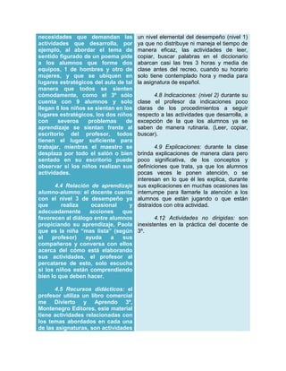 necesidades que demandan las
actividades que desarrolla, por
ejemplo, al abordar el tema de
sentido figurado de un poema pide
a los alumnos que forme dos
equipos, 1 de hombres y otro de
mujeres, y que se ubiquen en
lugares estratégicos del aula de tal
manera que todos se sienten
cómodamente, como el 3º sólo
cuenta con 9 alumnos y solo
llegan 6 los niños se sientan en los
lugares estratégicos, los dos niños
con
severos
problemas
de
aprendizaje se sientan frente al
escritorio del profesor, todos
tienen el lugar suficiente para
trabajar, mientras el maestro se
desplaza por todo el salón o bien
sentado en su escritorio puede
observar si los niños realizan sus
actividades.

un nivel elemental del desempeño (nivel 1)
ya que no distribuye ni maneja el tiempo de
manera eficaz, las actividades de leer,
copiar, buscar palabras en el diccionario
abarcan casi las tres 3 horas y media de
clase antes del recreo, cuando su horario
solo tiene contemplado hora y media para
la asignatura de español.
4.8 Indicaciones: (nivel 2) durante su
clase el profesor da indicaciones poco
claras de los procedimientos a seguir
respecto a las actividades que desarrolla, a
excepción de la que los alumnos ya se
saben de manera rutinaria. (Leer, copiar,
buscar).
4.9 Explicaciones: durante la clase
brinda explicaciones de manera clara pero
poco significativa, de los conceptos y
definiciones que trata, ya que los alumnos
pocas veces le ponen atención, o se
interesan en lo que él les explica, durante
sus explicaciones en muchas ocasiones las
interrumpe para llamarle la atención a los
alumnos que están jugando o que están
distraídos con otra actividad.

4.4 Relación de aprendizaje
alumno-alumno: el docente cuenta
con el nivel 3 de desempeño ya
que
realiza
ocasional
y
adecuadamente
acciones
que
4.12 Actividades no dirigidas: son
favorecen al diálogo entre alumnos
propiciando su aprendizaje, Paola inexistentes en la práctica del docente de
que es la niña “mas lista” (según 3º.
el
profesor)
ayuda
a
sus
compañeros y conversa con ellos
acerca del cómo está elaborando
sus actividades, el profesor al
percatarse de esto, solo escucha
si los niños están comprendiendo
bien lo que deben hacer.
4.5 Recursos didácticos: el
profesor utiliza un libro comercial
me Divierto y Aprendo 3º,
Montenegro Editores, este material
tiene actividades relacionadas con
los temas abordados en cada una
de las asignaturas, son actividades

 
