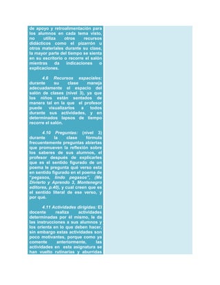 de apoyo y retroalimentación para
los alumnos en cada tema visto,
no
utiliza
otros
recursos
didácticos como el pizarrón u
otros materiales durante su clase,
la mayor parte del tiempo se sienta
en su escritorio o recorre el salón
mientras
da
indicaciones
o
explicaciones.
4.6 Recursos espaciales:
durante
su
clase
maneja
adecuadamente el espacio del
salón de clases (nivel 3), ya que
los niños están sentados de
manera tal en la que el profesor
puede
visualizarlos
a
todos
durante sus actividades, y en
determinados lapsos de tiempo
recorre el salón.
4.10 Preguntas: (nivel 3)
durante
la
clase
fórmula
frecuentemente preguntas abiertas
que promueven la reflexión sobre
los saberes de sus alumnos, el
profesor después de explicarles
que es el sentido figurado de un
poema le pregunta qué verso esta
en sentido figurado en el poema de
“pegasos, lindo pegasos”, (Me
Divierto y Aprendo 3, Montenegro
editores, p.40), y cual creen que es
el sentido literal de ese verso, y
por qué.
4.11 Actividades dirigidas: El
docente
realiza
actividades
determinadas por él mismo, le da
las instrucciones a sus alumnos y
los orienta en lo que deben hacer,
sin embargo estas actividades son
poco motivantes, porque como ya
comente
anteriormente,
las
actividades en esta asignatura se
han vuelto rutinarias y aburridas

 