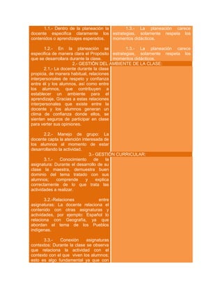 1.1.- Dentro de la planeación la
1.3.- La planeación carece
docente especifica claramente los estrategias, solamente respeta los
contenidos o aprendizajes esperados.
momentos didácticos.
1.2.- En la planeación se
1.3.- La planeación carece
especifica de manera clara el Propósito estrategias, solamente respeta los
que se desarrollara durante la clase.
momentos didácticos.
2.- GESTIÓN DEL AMBIENTE DE LA CLASE:
2.1.- La docente durante la clase
propicia, de manera habitual, relaciones
interpersonales de respeto y confianza
entre él y los alumnos, así como entre
los alumnos, que contribuyen a
establecer un ambiente para el
aprendizaje. Gracias a estas relaciones
interpersonales que existe entre la
docente y los alumnos generan un
clima de confianza donde ellos, se
sienten seguros de participar en clase
para verter sus opiniones.
2.2.- Manejo de grupo: La
docente capta la atención interesada de
los alumnos al momento de estar
desarrollando la actividad.
3.- GESTIÓN CURRICULAR:
3.1.Conocimiento
de
la
asignatura: Durante el desarrollo de su
clase la maestra, demuestra buen
dominio del tema tratado con sus
alumnos;
comprende
y
explica
correctamente de lo que trata las
actividades a realizar.
3.2.-Relaciones
entre
asignaturas: La docente relaciona el
contenido con otras asignaturas y
actividades, por ejemplo: Español lo
relaciona con Geografía, ya que
abordan el tema de los Pueblos
indígenas.
3.3.Conexión
asignaturas
contextos: Durante la clase se observa
que relaciona la actividad con el
contexto con el que viven los alumnos;
esto es algo fundamental ya que con

 