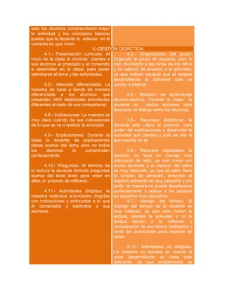 esto los alumnos comprendieron mejor
la actividad y los conceptos básicos
puesto que la docente lo adecuo en el
contexto en que viven.
4.-GESTIÓN DIDÁCTICA:
4.1.- Presentación curricular: Al
4.3.- Organización del grupo:
inicio de la clase la docente plantea a Organizó al grupo en equipos; pero lo
sus alumnos el propósito y el contenido hizo dividiendo a las niñas de los niños
a desarrollar en la clase; para poder y no adecuó de acuerdo a la actividad,
adentrarse al tema y las actividades.
ya que habían equipos que al estarse
desarrollando la actividad solo se
4.2.- Atención diferenciada: La ponían a platicar.
maestra de base a tiende de manera
diferenciada a los alumnos que
4.4.- Relación de aprendizaje
presentan NEE dejándoles actividades alumno-alumno: Durante la clase la
diferentes al resto de sus compañeros. docente no
realiza acciones para
favorecer el dialogo entre los alumnos.
4.8.- Indicaciones: La maestra es
muy clara cuando da sus indicaciones
4.5.- Recursos didácticos: la
de lo que se va a realizar la actividad
docente solo utiliza el pizarrón, para
poder dar explicaciones y desarrollar la
4.9.- Explicaciones: Durante la actividad que planteó y solo es ella la
clase la docente da explicaciones que escribe en él.
claras acerca del tema pero no todos
los
alumnos
lo
comprenden
4.6.- Recursos espaciales: la
perfectamente.
docente no hace un manejo muy
adecuado de esto, ya que como son
4.10.- Preguntas: Al término de pocos alumnos y el espacio del salón
la lectura la docente formula preguntas es muy reducido, ya que el salón tiene
acerca del texto leído para crear en la función de almacén, dirección el
ellos un proceso de reflexión.
especio sobrante es muy pequeño y por
tanto la maestra no puede desplazarse
4.11.- Actividades dirigidas: la correctamente y coloca a los equipos
maestra realizaba actividades dirigidas en espacios muy pequeños.
con indicaciones y enfocadas a lo que
4.7.- Manejo del tiempo: El
él comentaba y explicaba a sus manejo del tiempo de la docente es
alumnos.
muy ineficaz; ya que solo hacen la
lectura, plantea la actividad y no le
dedica tiempo a la reflexión o
comparación de sus textos realizados y
corta las actividades para dejarlas de
tarea.
4.12.- Actividades no dirigidas.
La maestra no tomaba en cuenta al
estar desarrollando su clase este
referente, ya que simplemente se

 