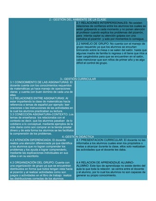 2.- GESTIÓN DEL AMBIENTE DE LA CLASE:
2.1 RELACIONES INTERPERSONALES: No existen
relaciones de confianza entre los alumnos los cuales se
están golpeando a cada momento y no ponen atención
al profesor cuando explica los problemas del pizarrón,
para intenta captar su atención golpea con una
cartulina el pizarrón y solo por momentos lo consigue.
2.2 MANEJO DE GRUPO: No cuenta con el manejo de
grupo requerido ya que los alumnos se encurtan
brincando sobre la mesa o se salen del salón hasta que
algunas madre de familia lo regresa o él tiene que irlos a
traer cargándolos para que se encuentren en el salón,
cabe mencionar que son niños de primer año y es algo
difícil el control de grupo.

3.- GESTIÓN CURRICULAR
3.1 CONOCIMIENTO DE LAS ASIGNATURAS: El
docente cuenta con los conocimientos requeridos
de matemáticas ya hace manejo de operaciones
claras y cuenta con buen dominio de cada una de
ellas
3.2 RELACIONES ENTRE ASIGNATURAS: Al
estar impartiendo la clase de matemáticas hacía
referencia a temas de español por ejemplo: leer
oraciones o las instrucciones de las actividades en
la cual los alumnos practicaban su lectura.
3.3 CONECCIÓN ASIGNATURA-CONTEXTO: Los
temas de enseñanza los relacionaba con el
contexto es decir, que los alumnos pasaban de lo
cotidiano a lo conceptual, mediante ejemplos de la
vida diaria como son comprar en la tienda prestar
dinero y de esta forma los alumnos se les facilitaba
la comprensión de los problemas.
4.-GESTIÓN DIDÁCTICA
4.2 ATENCIÓN DIFERENCIADA: El docente
4.1 PRESENTACION CURRICULAR: El docente no les
realiza una atención diferenciada ya que identifica
informaba a los alumnos cuales eran los propósitos o
a los alumnos que no logran comprender los
metas a alcanzar durante la clase, ellos solo realizaban
problemas y los ayuda a lograr comprenderlo,
las actividades que el docente les daba.
mediante las explicaciones individuales en sus
sillas o en su escritorio.
4.3 ORGANIZACIÓN DEL GRUPO: Cuanta con
una organización de grupo ya que se encuentran
distribuidos en forma que todos tengan vista hacia
al pizarrón y al realizar actividades como son
juegos o actividades en el libro de trabajo realiza
las distribuciones correctas de los alumnos

4.4 RELACION DE APRENDIZAJE ALUMNOALUMNO: Este tipo de aprendizaje no existe dentro del
aula la que toda la relación se centra entre el docente
y el alumno, por lo cual los alumnos no son capaces de
generar su propio conocimiento.

 