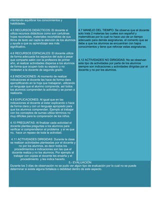 intentando equilibrar los conocimientos y
habilidades.
4.5 RECURSOS DIDÁCTICOS: El docente si
utiliza recursos didácticos como son cartulinas
hojas recortadas, materiales recortables de sus
libros de texto así capta la atención de los alumnos
y ayuda a que su aprendizaje sea más
significativo.

4.7 MANEJO DEL TIEMPO: Se observa que el docente
solo trata 2 materias las cuales son español y
matemáticas por lo cual no hace uso de un tiempo
adecuado para demás asignaturas, el comento que se
debe a que los alumnos se encuentran con bajos
conocimientos y tiene que reforzar estas asignaturas.

4.6 RECURSOS ESPACIALES: El docente utiliza
de forma adecuada los espacios del aula a pesar
que comparte salón con la profesora de primer
año, al realizar actividades dispersa a los alumnos
de forma que ocupen todo su espacio y no
molesten a la docente de segundo grado.

4.12 ACTIVIDADES NO DIRIGIDAS: No se observan
este tipo de actividades por parte de los alumnos
siempre son indicaciones y actividades dirigidas por el
docente y no por los alumnos.

4.8 INDICACIONES: Al momento de realizar
indicaciones el docente las hace de forma clara
ejemplificando en la hoja que trabajaran, utilizando
un lenguaje que el alumno comprenda, así todos
los alumnos comprenden la actividad y se ponen a
realizarla.
4.9 EXPLICACIONES: Al igual que en las
indicaciones el docente al estar explicando o hace
de forma clara y con un lenguaje apropiado para
que los alumnos comprendan. Ejemplo al trabajar
con los conceptos de sumas utiliza términos no
muy difíciles para la comprensión de los niños.
4.10 PREGUNTAS: Al finalizar cada actividad el
docente plantea preguntas a los alumnos para
verificar si comprendieron el problema y si ve que
no, hace un repaso de toda la actividad.
4.11 ACTIVIDADES DIRIGIDAS: Durante la clase
se realizan actividades planteadas por el docente y
no por los alumnos, es decir todos los
procedimientos e indicaciones son las que el
docente realiza y no los alumnos. Por ejemplo al
trabajar con copias el docente les enseña y el
procedimiento y les indica hacerlo.
5.- EVALUACIÓN
Durante los 3 días de observación no se pudo ver algún tipo de evaluación por lo cual no se puede
determinar si existe alguna fortaleza o debilidad dentro de este aspecto.

 
