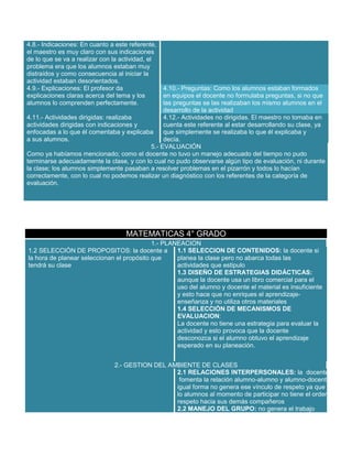 4.8.- Indicaciones: En cuanto a este referente,
el maestro es muy claro con sus indicaciones
de lo que se va a realizar con la actividad, el
problema era que los alumnos estaban muy
distraídos y como consecuencia al iniciar la
actividad estaban desorientados.
4.9.- Explicaciones: El profesor da
explicaciones claras acerca del tema y los
alumnos lo comprenden perfectamente.

4.10.- Preguntas: Como los alumnos estaban formados
en equipos el docente no formulaba preguntas, si no que
las preguntas se las realizaban los mismo alumnos en el
desarrollo de la actividad
4.11.- Actividades dirigidas: realizaba
4.12.- Actividades no dirigidas. El maestro no tomaba en
actividades dirigidas con indicaciones y
cuenta este referente al estar desarrollando su clase, ya
enfocadas a lo que él comentaba y explicaba
que simplemente se realizaba lo que él explicaba y
a sus alumnos.
decía.
5.- EVALUACIÓN
Como ya habíamos mencionado; como el docente no tuvo un manejo adecuado del tiempo no pudo
terminarse adecuadamente la clase, y con lo cual no pudo observarse algún tipo de evaluación, ni durante
la clase; los alumnos simplemente pasaban a resolver problemas en el pizarrón y todos lo hacían
correctamente, con lo cual no podemos realizar un diagnóstico con los referentes de la categoría de
evaluación.

MATEMATICAS 4° GRADO
1.- PLANEACION
1.1 SELECCION DE CONTENIDOS: la docente si
1.2 SELECCIÓN DE PROPOSITOS: la docente a
la hora de planear seleccionan el propósito que
planea la clase pero no abarca todas las
tendrá su clase
actividades que estipulo
1.3 DISEÑO DE ESTRATEGIAS DIDÁCTICAS:
aunque la docente usa un libro comercial para el
uso del alumno y docente el material es insuficiente
y esto hace que no enriques el aprendizajeenseñanza y no utiliza otros materiales
1.4 SELECCIÓN DE MECANISMOS DE
EVALUACION:
La docente no tiene una estrategia para evaluar la
actividad y esto provoca que la docente
desconozca si el alumno obtuvo el aprendizaje
esperado en su planeación.
2.- GESTION DEL AMBIENTE DE CLASES
2.1 RELACIONES INTERPERSONALES: la docente no
fomenta la relación alumno-alumno y alumno-docente de
igual forma no genera ese vínculo de respeto ya que
lo alumnos al momento de participar no tiene el orden y
respeto hacia sus demás compañeros
2.2 MANEJO DEL GRUPO: no genera el trabajo

 