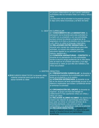 en grupos colaborativos ya que cuando realizaban
actividades ella los formaba niñas con niñas y niños con
niños
y la discusión de la actividad no la propicio porque
lo dejo como tarea inconclusa y se llevó de tarea

3.- GESTION CURRICULAR
3.1 CONOCIMIENTO DE LA ASIGNATURA: la
planeación de la docente para esta actividad no
cumplió con su propósito y con sus actividades,
aunque conoce los planes y programas de la
asignatura no lo llevo a la practica con los alumnos
y por ultimo no utilizó el lenguaje matemático
3.2 RELACIONES ENTRE ASIGNATURA: la
docente solo manejo las matemáticas para esta
actividad, no incluyo otra materia para que
estuvieran ligadas en su actividad (ciencias,
historia, español etc.)
3.3 CONEXIÓN ASIGNATURAS – CONTEXTO: la
docente en su planeación no creo actividades
donde el alumno tenga problemas de la vida diaria,
solo se basó en el contexto educativo y fue algo
tradicional su clase ya que ella solo hablaba y los
niños escuchaban
4. GESTION DIDACTICA
4.1 PRESENTACIÓN CURRICULAR : la docente si
presento los propósitos de la actividad pero solo lo
4.5 RECURSOS DIDACTICOS: la docente utiliza
anoto en el pizarrón y no lo explico
material comercial extra que le sirve como
4.2 ATENCION DIFERNCIADA: la docente no se
apoyo durante su clase
fijó en los alumno de lento aprendizaje ya que no se
detenía a explicarles que dudas o problemas tenían
al enfrentar la actividad
4.3 ORGANIZACIÓN DEL GRUPO: la docente no
organizo al grupo a la hora de trabajar en
colaboración lo hiso apartando niñas con niñas y
niños con niños
4.4 RELACIÓN ALUMNO-ALUMNO: los alumno no
crearon esa relación de aprendizaje entre ellos y
que cada uno tenía un concepto erróneo de la
actividad planteada y eso provocó que se
confundieran y no aprendieran nada de la actividad
4.5 RECUSOS DIDACTICOS: La maestra solo
utiliza un material comercial y no utiliza otros para
ayudar a los alumnos en sus aprendizajeenseñanza

 
