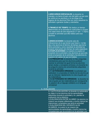 4.6RECURSOS ESPACIALES: la docente no
maneja y no tiene el buen uso del salón ya que solo
se centra en su escritorio y no se dirige a los
lugares de los alumnos Para ver como resuelven la
actividad o generan dudas y orientarlos
4.7MANEJO DE TIEMPO: No dedico un tiempo
determinado en la actividad lo cual la llevo a ocupar
una clase extra de otra asignatura (11 am - 1:10pm)
cumplió la actividad que ella realizo para sus
alumnos
4.8INDICACIONES: la docente solo dio
indicaciones de lo que tenían que hacer y no les
dijo a los alumnos el término de tiempo que tenía
dicha actividad y como resultado la actividad se
propició abarcando otro tiempo de cada asignatura
4.9 EXPLICACIONES: la maestra no explico el
propósito de la actividad a los alumnos ya que solo
anoto el propósito de la actividad y los alumnos la
copiaron sin sabes de que se trataba
4.10 PREGUNTAS: la docente no hiso preguntas
orientadoras para que los alumnos pudieran
resolver la actividad de igual forma los alumnos
tenían dudas y conceptos erróneos y la docente no
les pregunto acerca de conocimientos adquiridos
durante la actividad
4.11 ACTIVIDADES DIRIGIDAS: la actividad que
realizaban no propiciaba el interés de los alumno ya
que se distraían rápidamente no creo el gusto por
las matemáticas
4.12 ACTIVIDADES NO DIRIGIDAS: la docente no
creo el gusto por las matemáticas por consiguiente
no pasaron de un leguaje cotidiano a un lenguaje
conceptual
5.- EVALUACION
5.1 AUTO EVALUACION: la docente no autoevalúa
su clase ni a los alumnos de los aprendizajes
adquiridos durante la actividad y no planteo la
evaluación de la didáctica
5.2VALORACION ENTRE ALUMNO: los alumno no
crearon sus propias reflexiones y mucho menos las
intenciones y propósitos que tenía la actividad.
5.3VALORACION DEL DOCENTE ALOS
ALUMNOS: no evaluó si se crearon las
oportunidades de aprendizaje y mucho menos las
competencias que se enmarco en la actividad y en

 