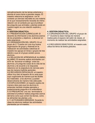 retroalimentación de los temas anteriores y
aborda el nuevo tema a grandes rasgos. El
maestro relaciona la asignatura con el
contexto ya ciencias naturales es una materia
en la que necesariamente necesita de íntima
relación con el contexto por que el profesor
les pregunta que animales y plantas existe en
nuestra región es una relación explicita y
clara.
4. GESTION DIDACTICA.
4.1 PRESENTACION CURRICULAR: El
docente da información a los alumnos acerca
de los propósitos u objetivos a alcanzar en
esta asignatura.
4.3 ORGANIZACIÓN DEL GRUPO: En el
grupo de 3 º Cuanta con una muy buena
organización de grupo y Además en la
realización de actividades colectivas el
maestro los agrupa en binas o grupos de tres
debido a que en el grupo existen pocos
alumnos.
4.4 RELACION DE APRENDIZAJE ALUMNOALUMNO: El docente realiza actividades con
el fin de favorecer el diálogo entre los
alumnos y le pregunta cosas de la vida de los
alumnos y de acuerdo a la respuesta
relaciona con la asignatura de ciencias para
que de manera implícita aprendan.
4.6 RECURSOS ESPACIALES: el maestro
utiliza muy bien el espacio de su aula pues
supo organizarla de manera que les facilite
los materiales a los alumnos y puedan
desenvolverse de manera más adecuada.
4.9 EXPLICACIONES: el maestro explica de
manera clara para que los alumnos lo
entiendan también emplea ejemplos y
posteriormente pregunta si lo entendieron
4.10 PREGUNTAS: una vez terminada la
actividad el profesor realiza preguntas acerca
del tema como que comen los leones, como
se alimentan las plantas y etc.
4.11 ACTIVIDADES DIRIGIDAS: Durante la
clase los alumnos realizan las actividades
planteadas por el maestro.

4. GESTION DIDACTICA.
4.3 ORGANIZACIÓN DEL GRUPO: el grupo de
3 º Durante la clase maneja de manera
inadecuada el espacio del salón de clases, al
momento de realizar las actividades asignadas.
4.5 RECURSOS DIDÁCTICOS: el maestro solo
utiliza los libros de textos gratuitos.

 