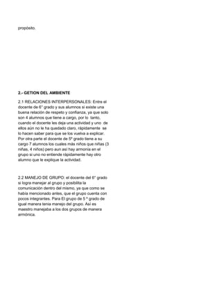 propósito.

2.- GETION DEL AMBIENTE
2.1 RELACIONES INTERPERSONALES: Entre el
docente de 6° grado y sus alumnos si existe una
buena relación de respeto y confianza, ya que solo
son 4 alumnos que tiene a cargo, por lo tanto,
cuando el docente les deja una actividad y uno de
ellos aún no le ha quedado claro, rápidamente se
lo hacen saber para que se los vuelva a explicar.
Por otra parte el docente de 5º grado tiene a su
cargo 7 alumnos los cuales más niños que niñas (3
niñas, 4 niños) pero aun así hay armonía en el
grupo si uno no entiende rápidamente hay otro
alumno que le explique la actividad.

2.2 MANEJO DE GRUPO: el docente del 6° grado
si logra manejar al grupo y posibilita la
comunicación dentro del mismo, ya que como se
había mencionado antes, que el grupo cuenta con
pocos integrantes. Para El grupo de 5 º grado de
igual manera tenia manejo del grupo. Así es
maestro manejaba a los dos grupos de manera
armónica.

 