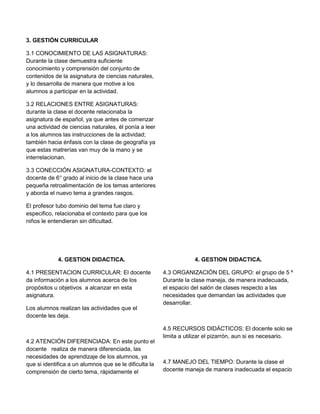 3. GESTIÓN CURRICULAR
3.1 CONOCIMIENTO DE LAS ASIGNATURAS:
Durante la clase demuestra suficiente
conocimiento y comprensión del conjunto de
contenidos de la asignatura de ciencias naturales,
y lo desarrolla de manera que motive a los
alumnos a participar en la actividad.
3.2 RELACIONES ENTRE ASIGNATURAS:
durante la clase el docente relacionaba la
asignatura de español, ya que antes de comenzar
una actividad de ciencias naturales, él ponía a leer
a los alumnos las instrucciones de la actividad;
también hacia énfasis con la clase de geografía ya
que estas matrerías van muy de la mano y se
interrelacionan.
3.3 CONECCIÓN ASIGNATURA-CONTEXTO: el
docente de 6° grado al inicio de la clase hace una
pequeña retroalimentación de los temas anteriores
y aborda el nuevo tema a grandes rasgos.
El profesor tubo dominio del tema fue claro y
especifico, relacionaba el contexto para que los
niños le entendieran sin dificultad.

4. GESTION DIDACTICA.
4.1 PRESENTACION CURRICULAR: El docente
da información a los alumnos acerca de los
propósitos u objetivos a alcanzar en esta
asignatura.
Los alumnos realizan las actividades que el
docente les deja.

4.2 ATENCIÓN DIFERENCIADA: En este punto el
docente realiza de manera diferenciada, las
necesidades de aprendizaje de los alumnos, ya
que si identifica a un alumnos que se le dificulta la
comprensión de cierto tema, rápidamente el

4. GESTION DIDACTICA.
4.3 ORGANIZACIÓN DEL GRUPO: el grupo de 5 º
Durante la clase maneja, de manera inadecuada,
el espacio del salón de clases respecto a las
necesidades que demandan las actividades que
desarrollar.

4.5 RECURSOS DIDÁCTICOS: El docente solo se
limita a utilizar el pizarrón, aun si es necesario.

4.7 MANEJO DEL TIEMPO: Durante la clase el
docente maneja de manera inadecuada el espacio

 