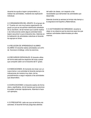 docente los ayuda a lograr comprenderlo y a
realizar las actividades, mediante las explicación
individual.

4.3 ORGANIZACIÓN DEL GRUPO: En el grupo de
6 º Cuanta con una muy buena organización de
grupo ya que se encuentran distribuidos alrededor
de su escritorio, de tal manera que cuando explica
o da instrucciones sobre alguna actividad todos
logran escuchar lo que el docente dice. Además en
la realización de actividades colectivas el docente
los agrupa en binas.

4.4 RELACION DE APRENDIZAJE ALUMNOALUMNO: El docente realiza actividades con el fin
de favorecer el diálogo entre los alumnos.

4.6 RECURSOS ESPACIALES: El docente utiliza
de forma adecuada los espacios del aula a pesar
que comparte salón con el docente del 5° grado.

4.8 INDICACIONES: Al momento de iniciar con un
nuevo tema o una actividad el docente siempre da
indicaciones de manera muy clara, de los
procedimientos a seguir respecto a las actividades
que desarrollara.

4.9 EXPLICACIONES: el docente explica de forma
clara y significativa, de tal manera que los alumnos
le pueden entender rápidamente. Además lo hace
con ejemplos.

4.10 PREGUNTAS: cada vez que se termina una
actividad, el docente formula preguntas abiertas

del salón de clases, con respecto a las
necesidades que demandan las actividades que
desarrollar.
Además durante la semana le brinda más tiempo a
la asignatura de Español y Matemáticas.

4.12 ACTIVIDADES NO DIRIGIDAS: durante la
clase no se observa que los alumnos sean los que
realicen actividades determinadas por ellos
mismos.

 