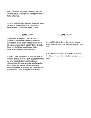 que promueven un proceso de reflexión en los
alumnos con el fin de verificar si comprendieron el
tema antes visto.

4.11 ACTIVIDADES DIRIGIDAS: Durante la clase
se realizan actividades con procedimientos
determinados y planteadas por el docente.

5.- EVALUACION
5.3.- VALORACION DEL DOCENTE A LOS
ALUMNOS: durante la clase el docente hacia
valoraciones sobre los procesos y resultados de
los alumnos respecto de las actividades de cada
tema, poniéndoles una calificación en las
actividades realizadas en su cuaderno.

5.4.- RETROALIMENTACION DE SABERES: el
docente durante la clase y cada que se terminaba
un tema o actividad siempre rescataba y
sistematizaba de manera clara y significativa los
conocimientos y aportes más importantes y
sobresalientes de dicho tema, con la finalidad de
poner énfasis a esos puntos tan importantes.

5.- EVALUACION

5.1.-AUTOVALORACION: Durante los días de
observación no hubo este tipo de evaluación en el
aula.

5.2.- VALORACION ENTRE ALUMNOS: Durante
los días de observación no hubo evaluación en el
aula.

 