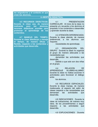 las asignaturas y el contexto en que
viven los alumnos.
4.-GESTIÓN DIDÁCTICA:
4.5 RECURSOS DIDÁCTICOS:
Durante la clase usa, de manera
motivante
para
los
alumnos,
recursos didácticos acordes para
promover el aprendizaje de los
contenidos.
4.7 MANEJO DEL TIEMPO:
Durante la clase distribuye y maneja
el tiempo, de manera eficaz y
flexible, respecto a los contenidos y
actividades que desarrolla.

4.1
PRESENTACION
CURRICULAR: Al inicio de la clase no
presenta y/o recuerda a los alumnos el
propósito ni los contenidos a desarrollar
y aprender durante la clase.
4.2 ATENCIÓN DIFERENCIADA:
Durante la clase atiende, de manera
preferencial, a los alumnos con
mayores
necesidades de aprendizaje.
4.3
ORGANIZACIÓN
DEL
GRUPO: Durante la clase no organiza
al grupo de manera adecuada a las
necesidades que
demandan las actividades que
desarrolla.
Debido a que solo son dos niñas
en el grupo.
4.4
RELACION
DE
APRENDIZAJE
ALUMNO-ALUMNO:
Durante la clase no realiza acciones ni
actividades para favorecer el diálogo
entre
los alumnos.
4.6 RECURSOS ESPACIALES:
Durante la clase maneja, de manera
inadecuada, el espacio del salón de
clases respecto a las necesidades que
demandan
las
actividades
que
desarrolla.
4.8 INDICACIONES: Durante la
clase da indicaciones, de manera muy
clara, de los procedimientos a seguir
respecto a las actividades que
desarrolla.
4.9 EXPLICACIONES:

Durante

 