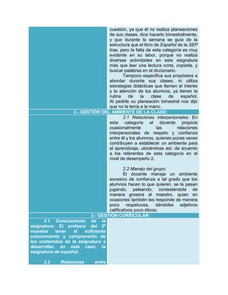 cuestión, ya que él no realiza planeaciones
de sus clases, dice hacerlo bimestralmente,
y que durante la semana se guía de la
estructura que el libro de Español de la SEP
trae, pero la falta de esta categoría es muy
evidente en su labor, porque no realiza
diversas actividades en esta asignatura
más que leer una lectura corta, copiarla, y
buscar palabras en el diccionario.
Tampoco especifica sus propósitos a
abordar durante sus clases, ni utiliza
estrategias didácticas que llamen el interés
y la atención de los alumnos, ya tienen la
rutina
de
la
clase
de
español.
Al pedirle su planeación bimestral nos dijo
que no la tenía a la mano.
2.- GESTIÓN DEL AMBIENTE DE LA CLASE:
2.1 Relaciones interpersonales: En
esta categoría el docente propicia
ocasionalmente
las
relaciones
interpersonales de respeto y confianza
entre él y los alumnos, quienes pocas veces
contribuyen a establecer un ambiente para
el aprendizaje, ubicándose así, de acuerdo
a los referentes de esta categoría en el
nivel de desempeño 2.
2.2 Manejo del grupo:
El docente maneja un ambiente
excesivo de confianza a tal grado que los
alumnos hacen lo que quieren, se la pasan
jugando, peleando, contestándole de
manera grosera al maestro, quien en
ocasiones también les responde de manera
poco respetuosa, dándoles adjetivos
calificativos poco éticos.
3.- GESTIÓN CURRICULAR:
3.1 Conocimiento de la
asignatura: El profesor del 3º
muestra
tener
el
suficiente
conocimiento y comprensión de
los contenidos de la asignatura a
desarrollar, en este caso, la
asignatura de español.
3.2

Relaciones

entre

 