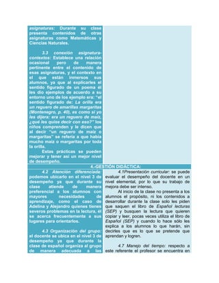 asignaturas: Durante su clase
presenta contenidos de otras
asignaturas como Matemáticas y
Ciencias Naturales.
3.3 conexión asignaturacontextos: Establece una relación
ocasional
pero
de
manera
pertinente entre el contenido de
esas asignaturas, y el contexto en
el que están inmersos sus
alumnos, ya que al explicarles el
sentido figurado de un poema él
les dio ejemplos de acuerdo a su
entorno uno de los ejemplo era: “el
sentido figurado de: La orilla era
un reguero de amarillas margaritas
(Montenegro, p. 40), es como si yo
les dijera: era un reguero de maíz,
¿qué les quise decir con eso?” los
niños comprenden y le dicen que
al decir “un reguero de maíz o
margaritas” se refería a que había
mucho maíz o margaritas por toda
la orilla.
Estas prácticas se pueden
mejorar y tener así un mejor nivel
de desempeño.
4.-GESTIÓN DIDÁCTICA:
4.1Presentación curricular: se puede
4.2 Atención diferenciada:
podemos ubicarlo en el nivel 3 de evaluar el desempeño del docente en un
desempeño ya que durante su nivel elemental, por lo que su trabajo de
clase
atiende
de
manera mejora debe ser intenso.
preferencial a los alumnos con
Al inicio de la clase no presenta a los
mayores
necesidades
de alumnos el propósito, ni los contenidos a
aprendizaje, como el caso de desarrollar durante la clase solo les piden
Adelina y Alejandro quienes tienes que saquen el libro de Español lecturas
severos problemas en la lectura, él (SEP) y busquen la lectura que quieren
se acerca frecuentemente a sus copiar y leer, pocas veces utiliza el libro de
Español (SEP) y cuando lo hace sólo les
lugares para orientarlos.
explica a los alumnos lo que harán, sin
4.3 Organización del grupo: decirles que es lo que se pretende que
el docente se ubica en el nivel 3 de aprendan y logren.
desempeño ya que durante la
4.7 Manejo del tiempo: respecto a
clase de español organiza al grupo
de manera adecuada a las este referente el profesor se encuentra en

 