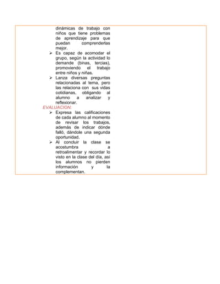 dinámicas de trabajo con
niños que tiene problemas
de aprendizaje para que
puedan
comprenderlas
mejor.
 Es capaz de acomodar el
grupo, según la actividad lo
demande (binas, tercias),
promoviendo
el
trabajo
entre niños y niñas.
 Lanza diversas preguntas
relacionadas al tema, pero
las relaciona con sus vidas
cotidianas, obligando al
alumno
a
analizar
y
reflexionar.
EVALUACION:
 Expresa las calificaciones
de cada alumno al momento
de revisar los trabajos,
además de indicar dónde
falló, dándole una segunda
oportunidad.
 Al concluir la clase se
acostumbra
a
retroalimentar y recordar lo
visto en la clase del día, así
los alumnos no pierden
información
y
la
complementan.

 